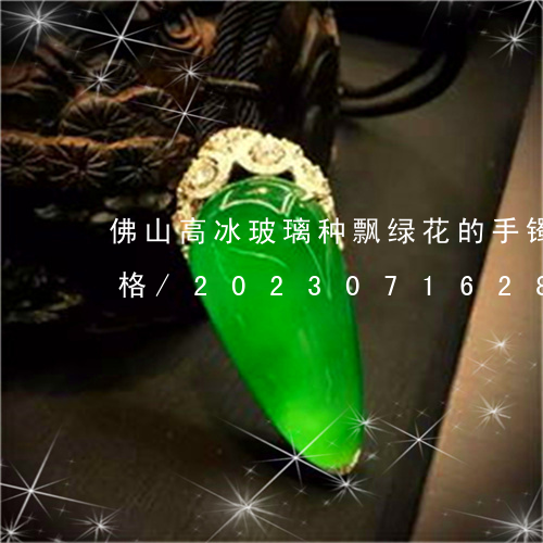 佛山高冰玻璃种飘绿花的手镯一搬再什么价格/2023071628378