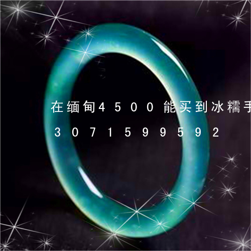 在缅甸4500能买到冰糯手镯吗/2023071599592