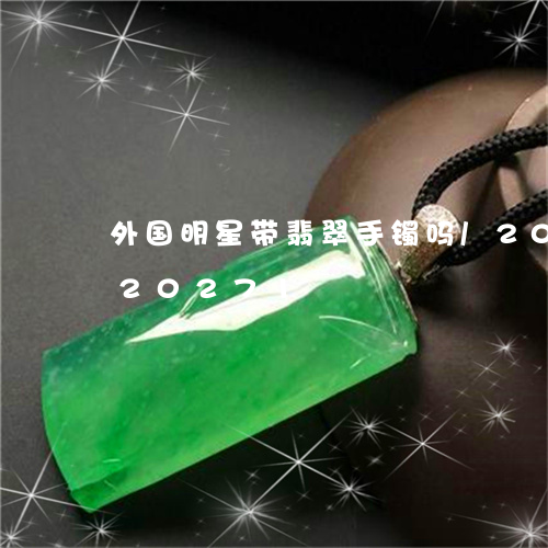 外国明星带翡翠手镯吗/2023092820271