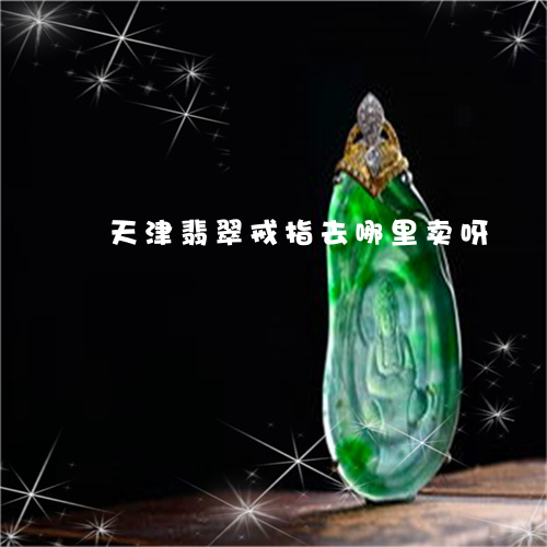 天津翡翠戒指去哪里卖呀