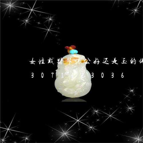 女性戴翡翠佛公好还是玉的佛公好/2023071523036