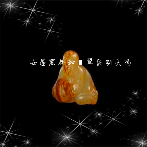 女星黑料和翡翠区别大吗