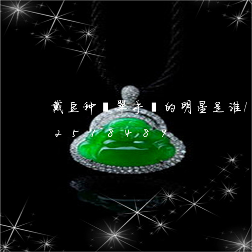 戴豆种翡翠手镯的明星是谁/2023102518489