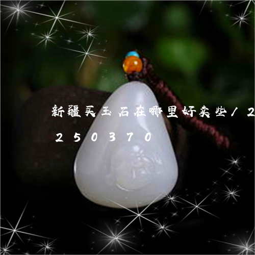 新疆买玉石在哪里好卖些/2023110250370