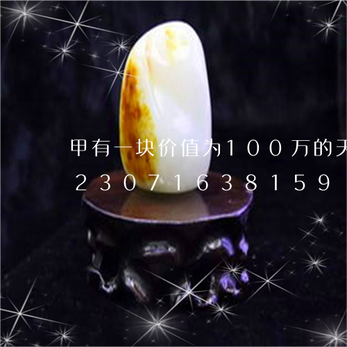 甲有一块价值为100万的天然翡翠/2023071638159