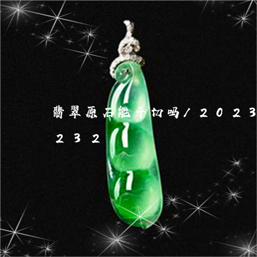 翡翠原石能干切吗/2023041561232