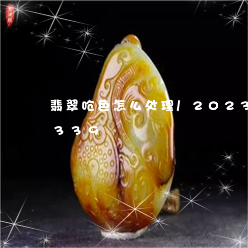 翡翠呛色怎么处理/2023041535339