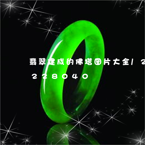 翡翠建成的佛塔图片大全/2023110228040