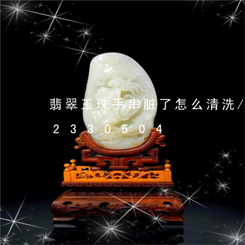 翡翠玉珠手串脏了怎么清洗/2023072330504