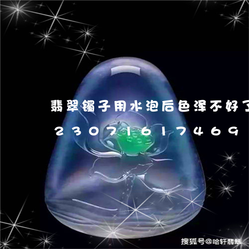 翡翠镯子用水泡后色泽不好了怎么办/2023071617469