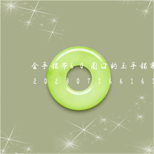 金手镯带60圈口的玉手镯需要戴多大的/2023071661615